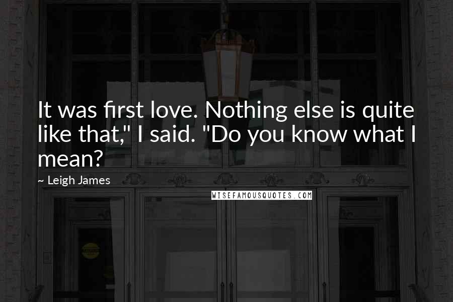 Leigh James Quotes: It was first love. Nothing else is quite like that," I said. "Do you know what I mean?