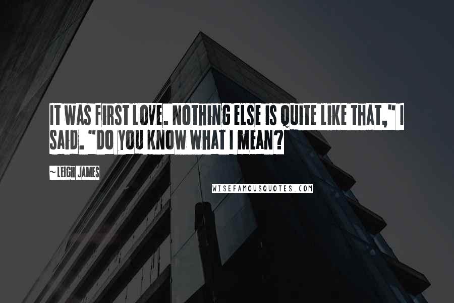 Leigh James Quotes: It was first love. Nothing else is quite like that," I said. "Do you know what I mean?