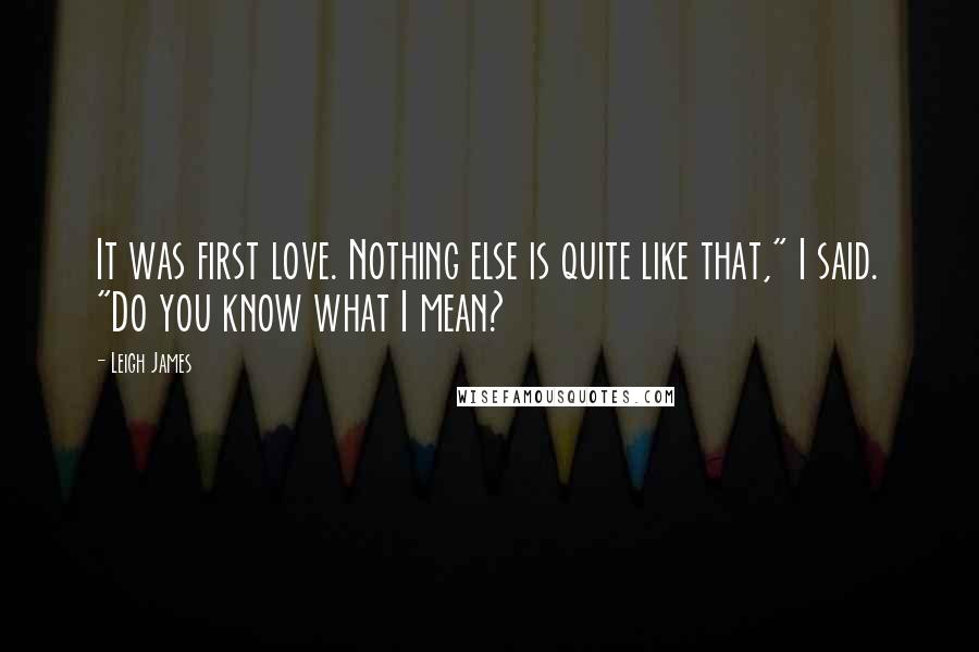 Leigh James Quotes: It was first love. Nothing else is quite like that," I said. "Do you know what I mean?