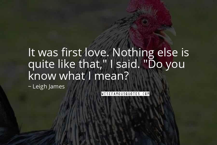 Leigh James Quotes: It was first love. Nothing else is quite like that," I said. "Do you know what I mean?