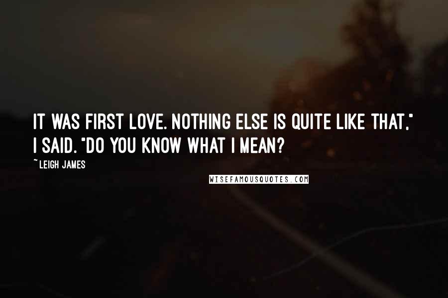 Leigh James Quotes: It was first love. Nothing else is quite like that," I said. "Do you know what I mean?