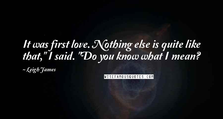 Leigh James Quotes: It was first love. Nothing else is quite like that," I said. "Do you know what I mean?