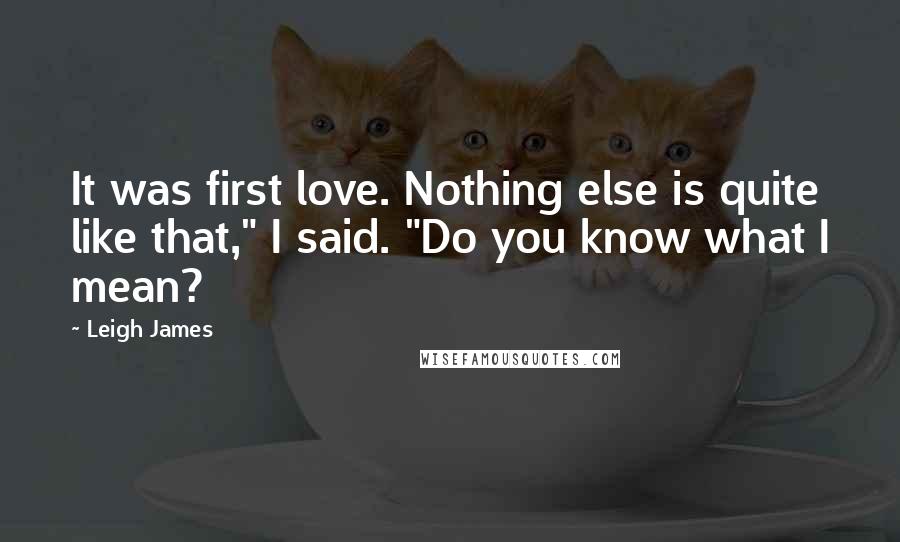 Leigh James Quotes: It was first love. Nothing else is quite like that," I said. "Do you know what I mean?