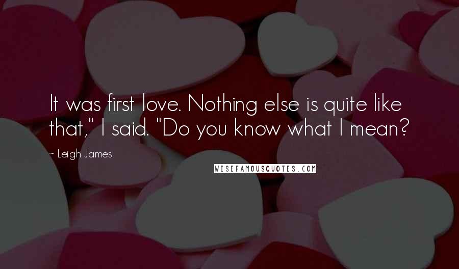 Leigh James Quotes: It was first love. Nothing else is quite like that," I said. "Do you know what I mean?