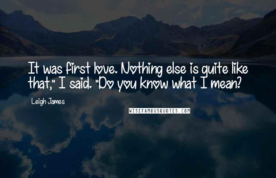 Leigh James Quotes: It was first love. Nothing else is quite like that," I said. "Do you know what I mean?