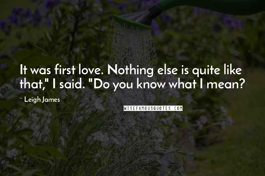 Leigh James Quotes: It was first love. Nothing else is quite like that," I said. "Do you know what I mean?