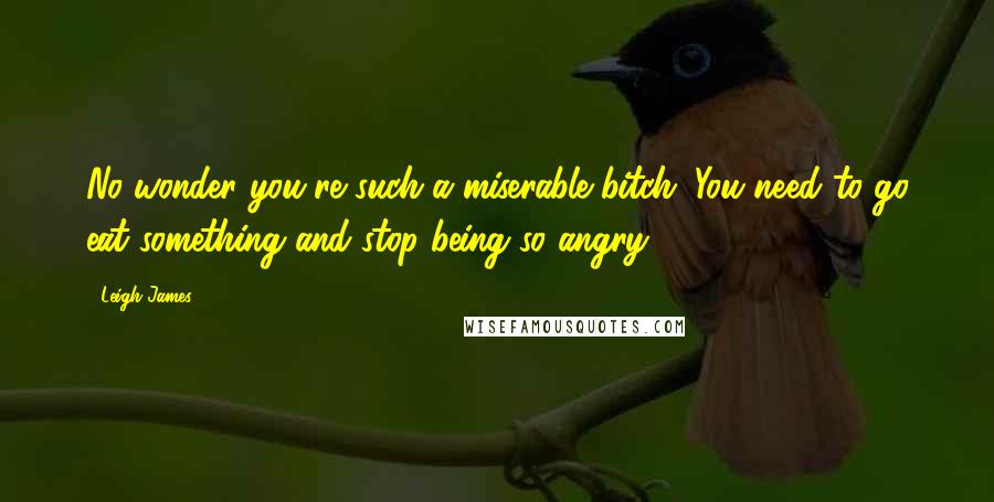 Leigh James Quotes: No wonder you're such a miserable bitch. You need to go eat something and stop being so angry.