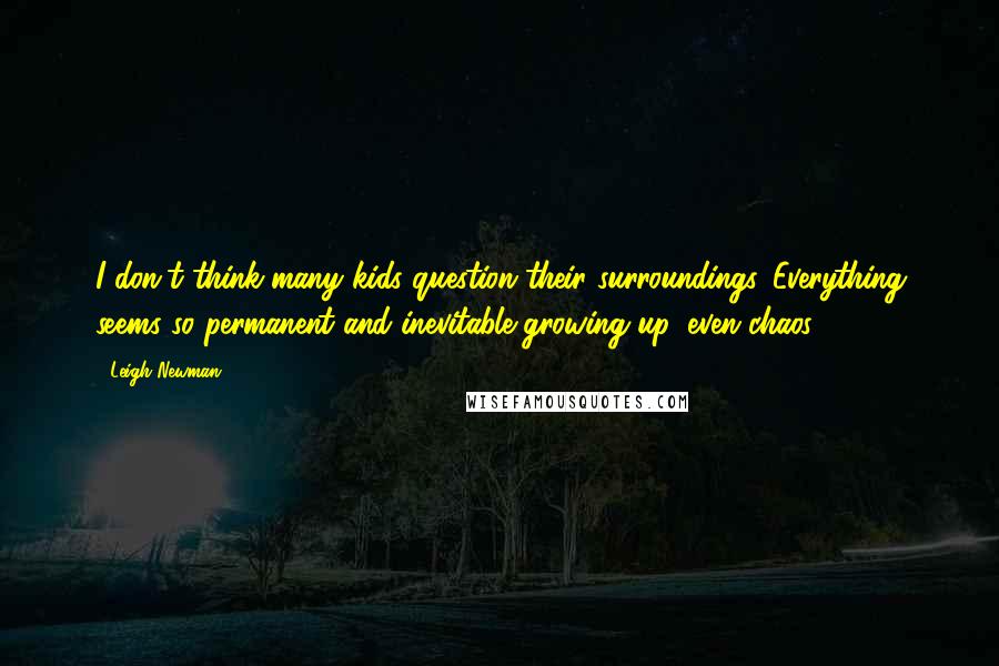 Leigh Newman Quotes: I don't think many kids question their surroundings. Everything seems so permanent and inevitable growing up, even chaos.