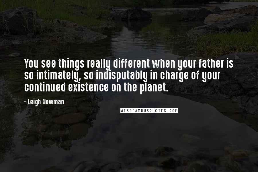 Leigh Newman Quotes: You see things really different when your father is so intimately, so indisputably in charge of your continued existence on the planet.