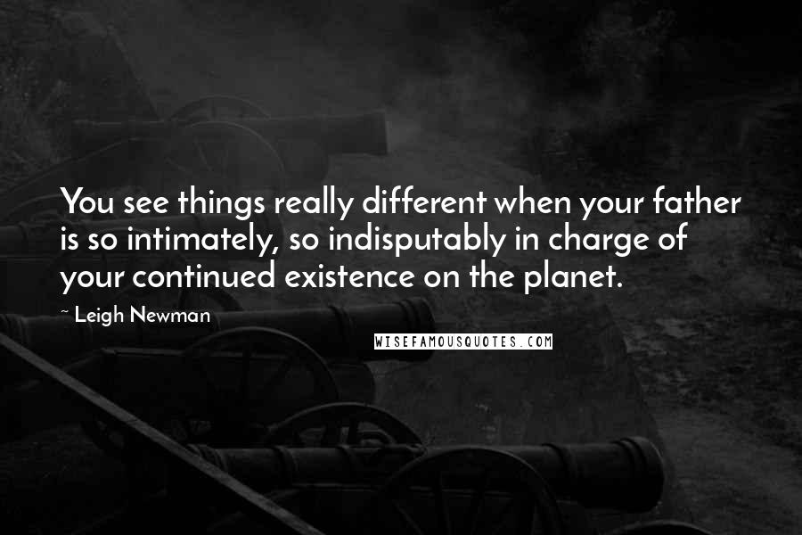 Leigh Newman Quotes: You see things really different when your father is so intimately, so indisputably in charge of your continued existence on the planet.