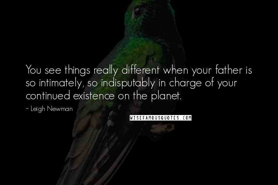 Leigh Newman Quotes: You see things really different when your father is so intimately, so indisputably in charge of your continued existence on the planet.