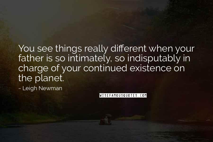 Leigh Newman Quotes: You see things really different when your father is so intimately, so indisputably in charge of your continued existence on the planet.