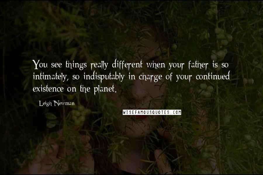 Leigh Newman Quotes: You see things really different when your father is so intimately, so indisputably in charge of your continued existence on the planet.