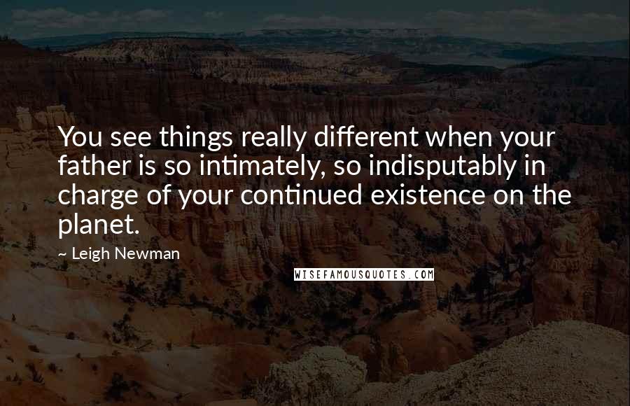 Leigh Newman Quotes: You see things really different when your father is so intimately, so indisputably in charge of your continued existence on the planet.