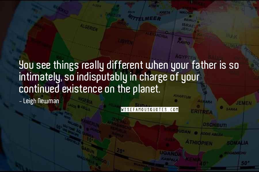 Leigh Newman Quotes: You see things really different when your father is so intimately, so indisputably in charge of your continued existence on the planet.