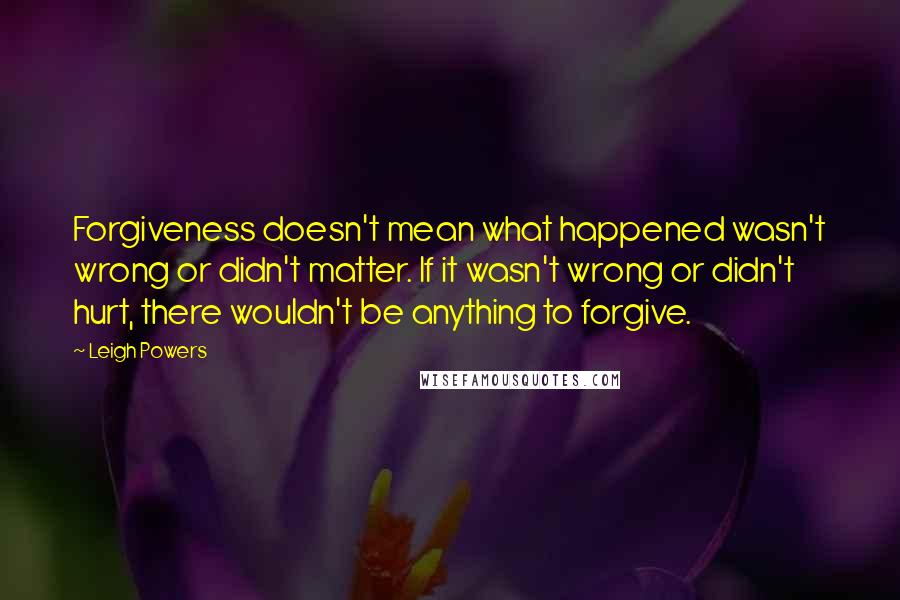 Leigh Powers Quotes: Forgiveness doesn't mean what happened wasn't wrong or didn't matter. If it wasn't wrong or didn't hurt, there wouldn't be anything to forgive.