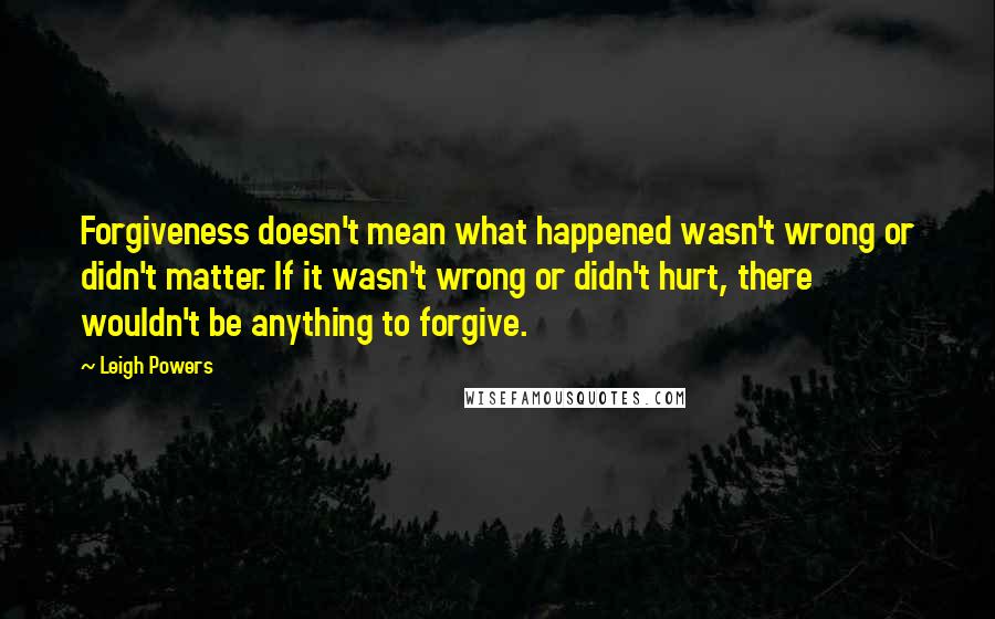 Leigh Powers Quotes: Forgiveness doesn't mean what happened wasn't wrong or didn't matter. If it wasn't wrong or didn't hurt, there wouldn't be anything to forgive.