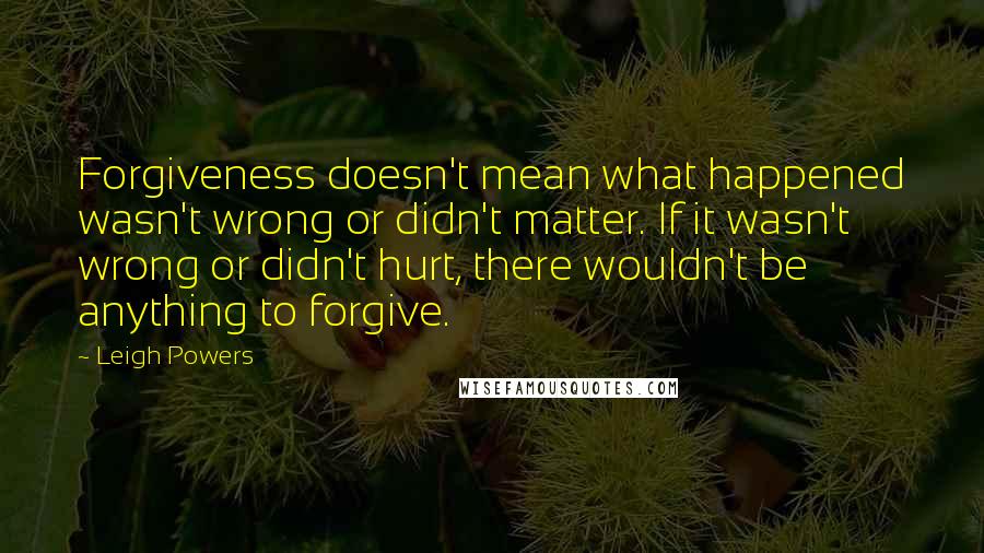 Leigh Powers Quotes: Forgiveness doesn't mean what happened wasn't wrong or didn't matter. If it wasn't wrong or didn't hurt, there wouldn't be anything to forgive.