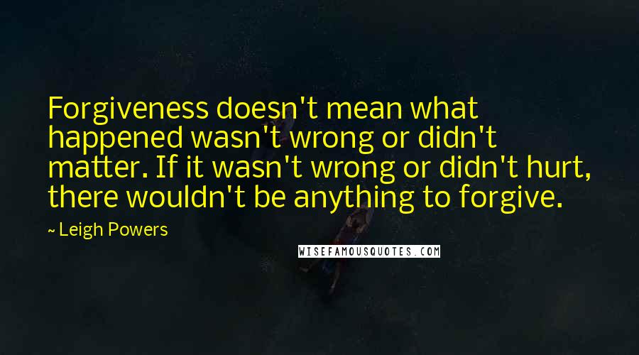 Leigh Powers Quotes: Forgiveness doesn't mean what happened wasn't wrong or didn't matter. If it wasn't wrong or didn't hurt, there wouldn't be anything to forgive.