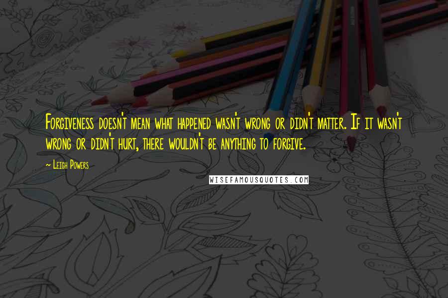 Leigh Powers Quotes: Forgiveness doesn't mean what happened wasn't wrong or didn't matter. If it wasn't wrong or didn't hurt, there wouldn't be anything to forgive.