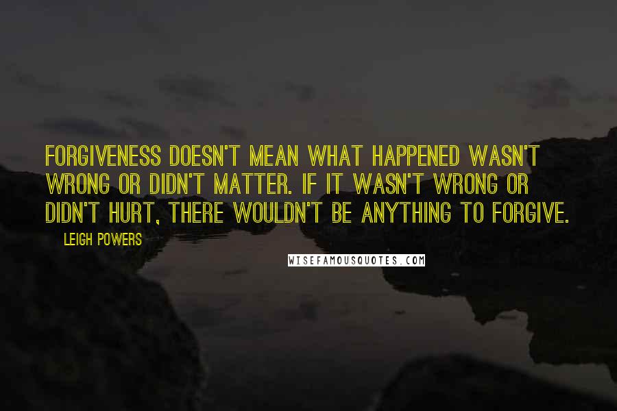 Leigh Powers Quotes: Forgiveness doesn't mean what happened wasn't wrong or didn't matter. If it wasn't wrong or didn't hurt, there wouldn't be anything to forgive.