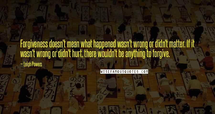 Leigh Powers Quotes: Forgiveness doesn't mean what happened wasn't wrong or didn't matter. If it wasn't wrong or didn't hurt, there wouldn't be anything to forgive.