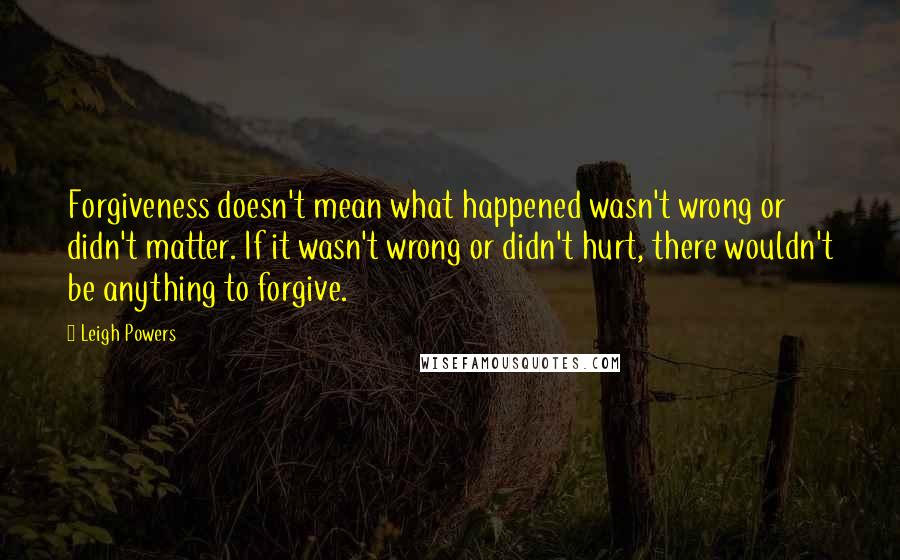 Leigh Powers Quotes: Forgiveness doesn't mean what happened wasn't wrong or didn't matter. If it wasn't wrong or didn't hurt, there wouldn't be anything to forgive.