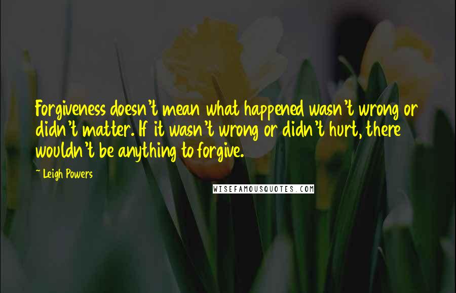 Leigh Powers Quotes: Forgiveness doesn't mean what happened wasn't wrong or didn't matter. If it wasn't wrong or didn't hurt, there wouldn't be anything to forgive.