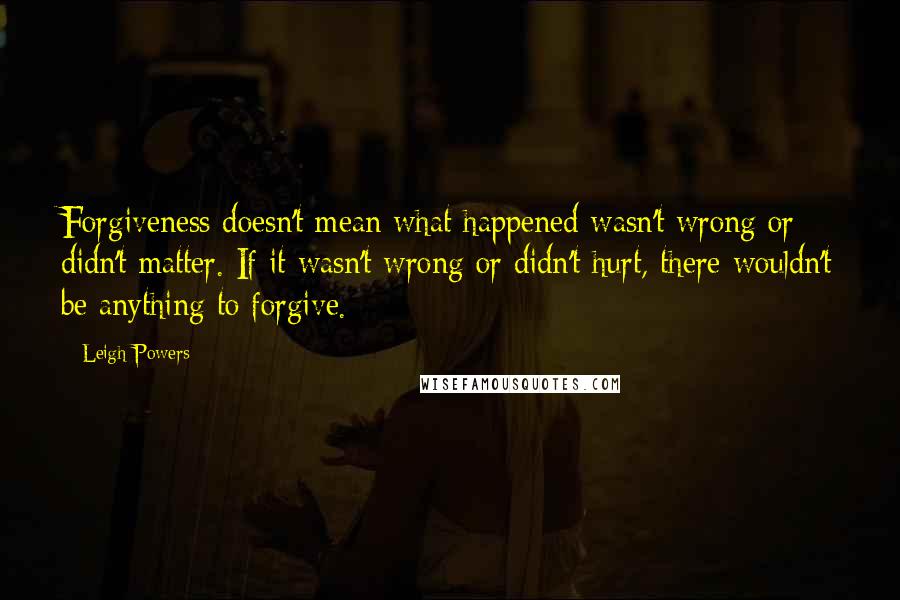 Leigh Powers Quotes: Forgiveness doesn't mean what happened wasn't wrong or didn't matter. If it wasn't wrong or didn't hurt, there wouldn't be anything to forgive.