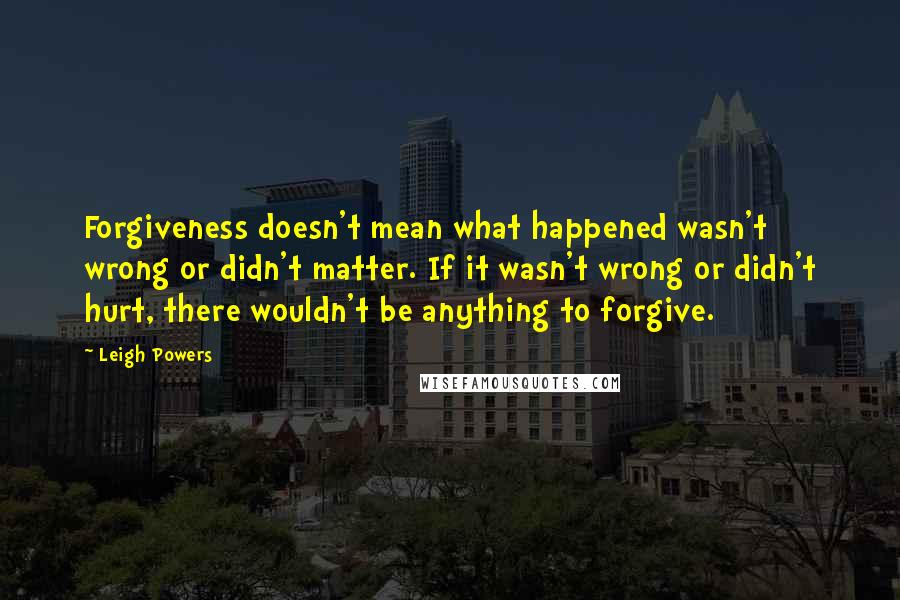 Leigh Powers Quotes: Forgiveness doesn't mean what happened wasn't wrong or didn't matter. If it wasn't wrong or didn't hurt, there wouldn't be anything to forgive.