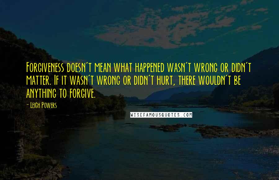 Leigh Powers Quotes: Forgiveness doesn't mean what happened wasn't wrong or didn't matter. If it wasn't wrong or didn't hurt, there wouldn't be anything to forgive.