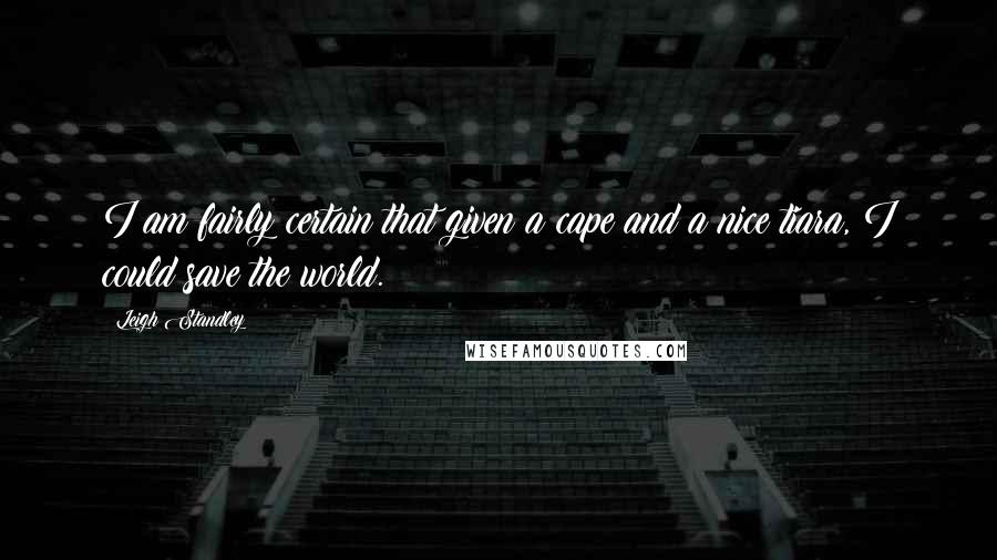 Leigh Standley Quotes: I am fairly certain that given a cape and a nice tiara, I could save the world.