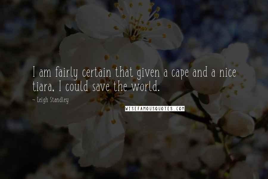 Leigh Standley Quotes: I am fairly certain that given a cape and a nice tiara, I could save the world.