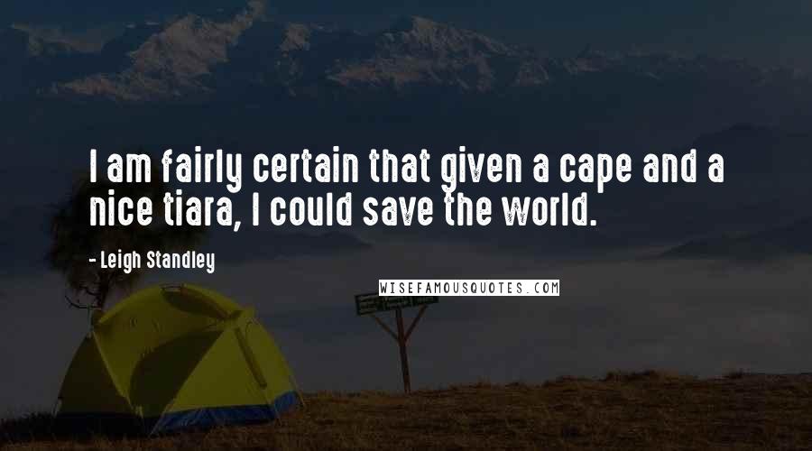 Leigh Standley Quotes: I am fairly certain that given a cape and a nice tiara, I could save the world.