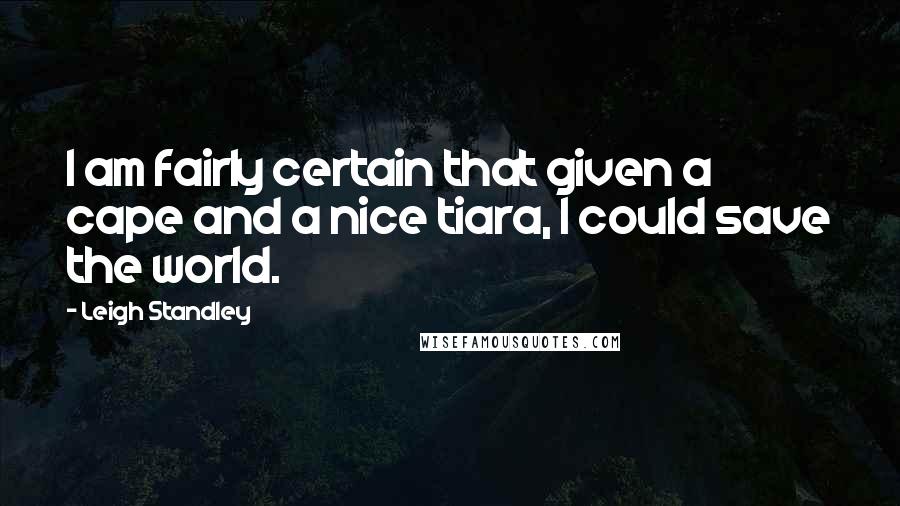 Leigh Standley Quotes: I am fairly certain that given a cape and a nice tiara, I could save the world.