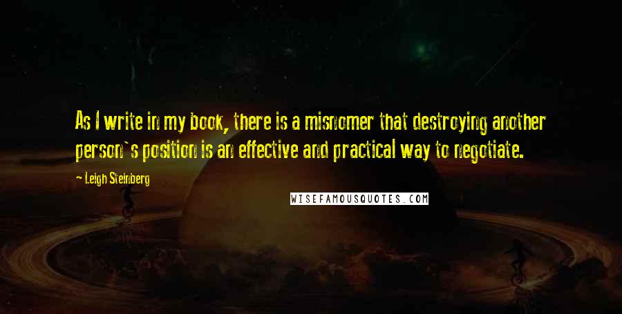 Leigh Steinberg Quotes: As I write in my book, there is a misnomer that destroying another person's position is an effective and practical way to negotiate.