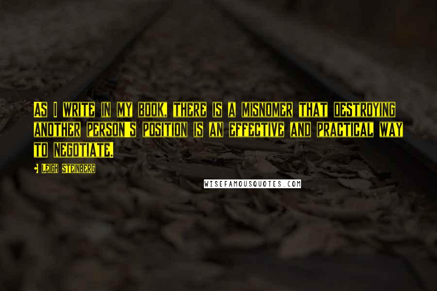 Leigh Steinberg Quotes: As I write in my book, there is a misnomer that destroying another person's position is an effective and practical way to negotiate.