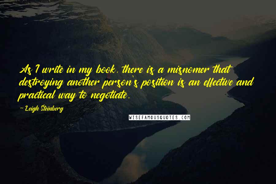 Leigh Steinberg Quotes: As I write in my book, there is a misnomer that destroying another person's position is an effective and practical way to negotiate.