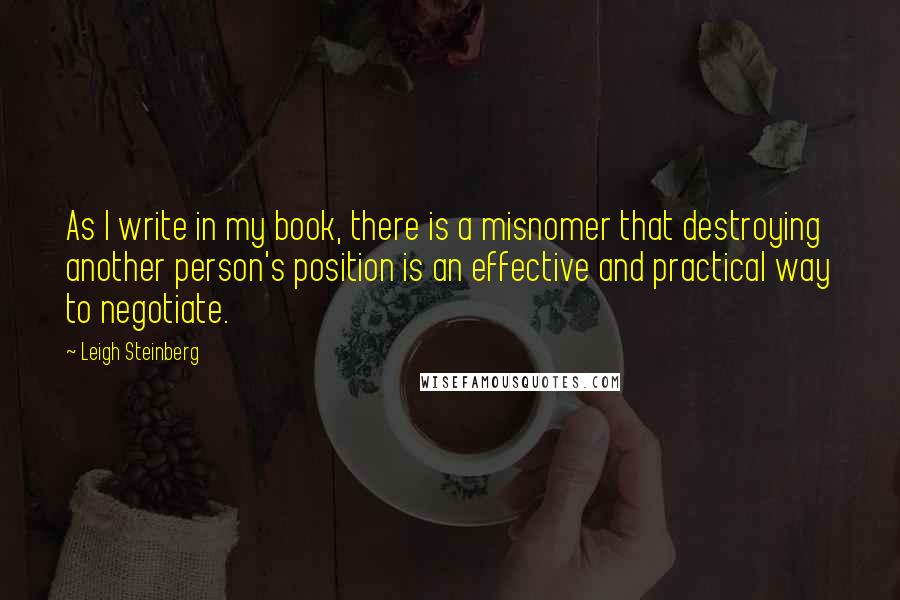 Leigh Steinberg Quotes: As I write in my book, there is a misnomer that destroying another person's position is an effective and practical way to negotiate.