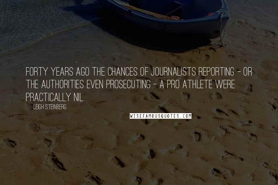 Leigh Steinberg Quotes: Forty years ago the chances of journalists reporting - or the authorities even prosecuting - a pro athlete were practically nil.