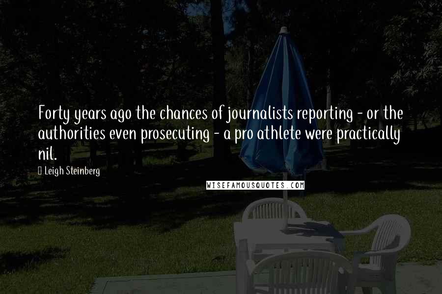 Leigh Steinberg Quotes: Forty years ago the chances of journalists reporting - or the authorities even prosecuting - a pro athlete were practically nil.