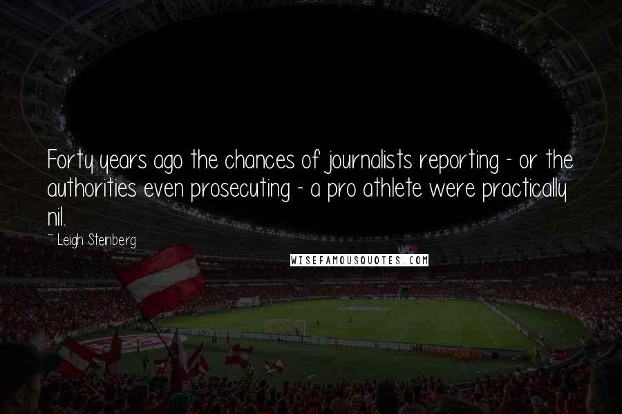 Leigh Steinberg Quotes: Forty years ago the chances of journalists reporting - or the authorities even prosecuting - a pro athlete were practically nil.