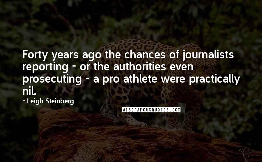 Leigh Steinberg Quotes: Forty years ago the chances of journalists reporting - or the authorities even prosecuting - a pro athlete were practically nil.