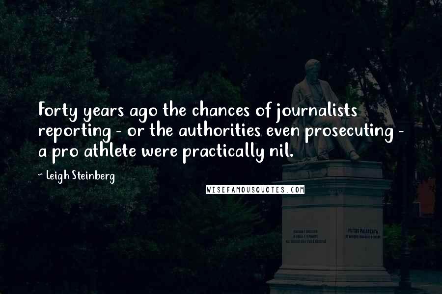 Leigh Steinberg Quotes: Forty years ago the chances of journalists reporting - or the authorities even prosecuting - a pro athlete were practically nil.