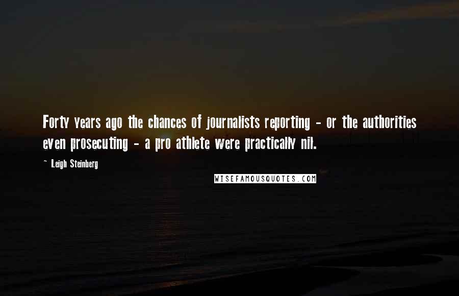 Leigh Steinberg Quotes: Forty years ago the chances of journalists reporting - or the authorities even prosecuting - a pro athlete were practically nil.