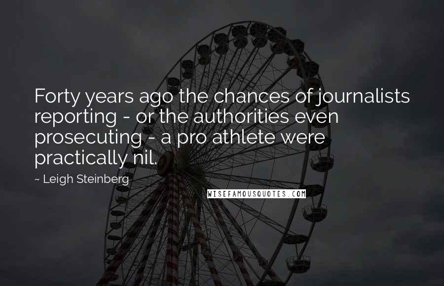 Leigh Steinberg Quotes: Forty years ago the chances of journalists reporting - or the authorities even prosecuting - a pro athlete were practically nil.