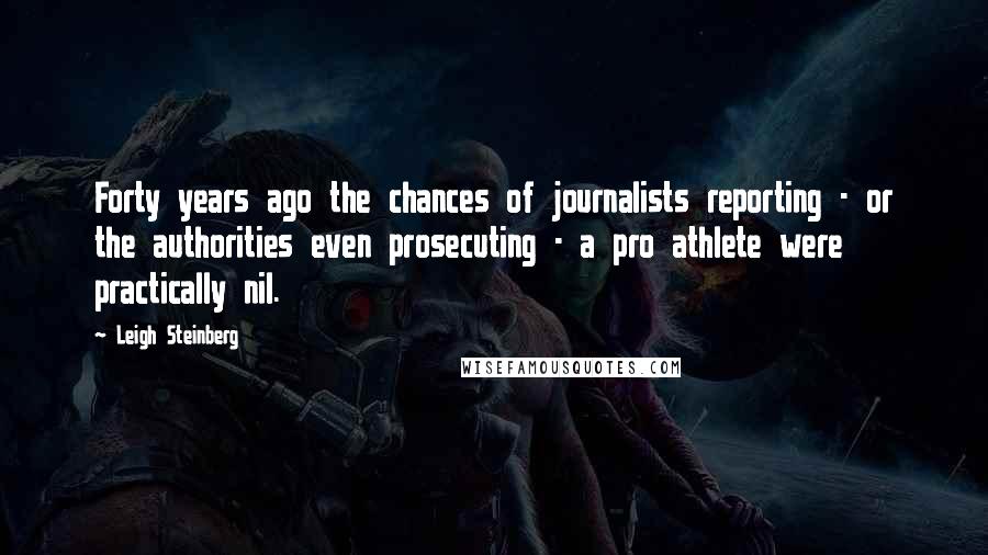 Leigh Steinberg Quotes: Forty years ago the chances of journalists reporting - or the authorities even prosecuting - a pro athlete were practically nil.