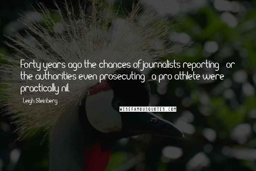 Leigh Steinberg Quotes: Forty years ago the chances of journalists reporting - or the authorities even prosecuting - a pro athlete were practically nil.