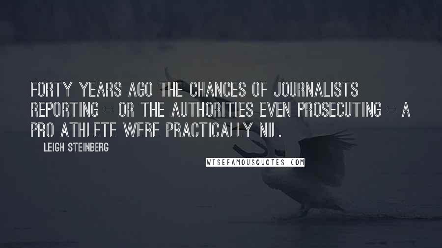 Leigh Steinberg Quotes: Forty years ago the chances of journalists reporting - or the authorities even prosecuting - a pro athlete were practically nil.