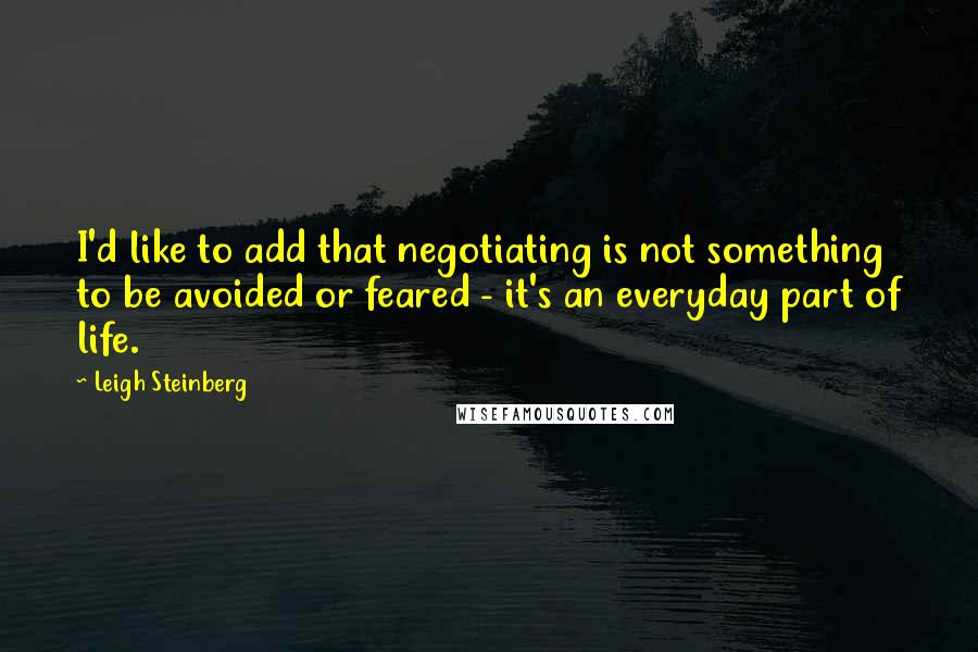 Leigh Steinberg Quotes: I'd like to add that negotiating is not something to be avoided or feared - it's an everyday part of life.